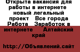 Открыта вакансия для работы в интернете, новый легальный проект - Все города Работа » Заработок в интернете   . Алтайский край